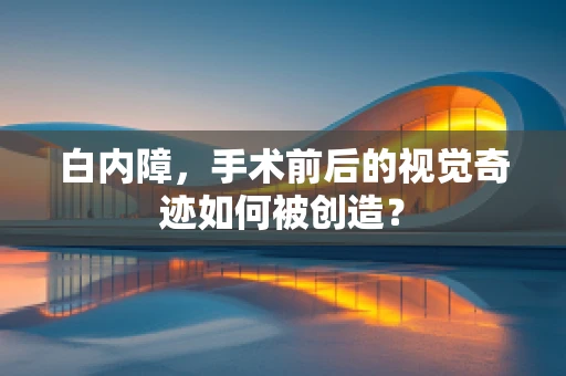 白内障，手术前后的视觉奇迹如何被创造？