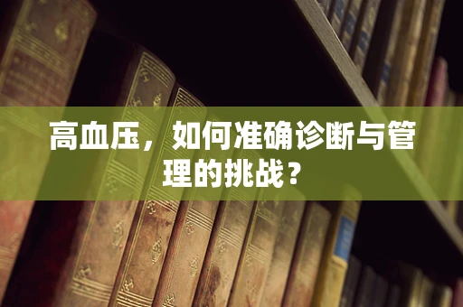 高血压，如何准确诊断与管理的挑战？