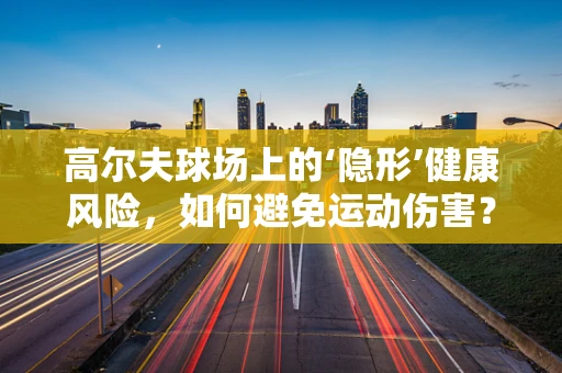 高尔夫球场上的‘隐形’健康风险，如何避免运动伤害？
