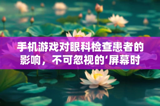 手机游戏对眼科检查患者的影响，不可忽视的‘屏幕时间’？