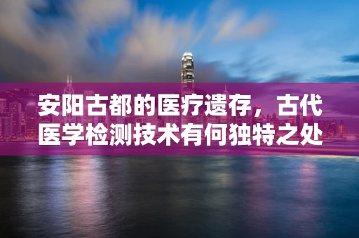 安阳古都的医疗遗存，古代医学检测技术有何独特之处？