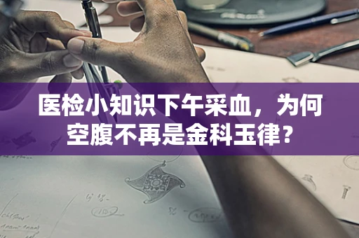 医检小知识下午采血，为何空腹不再是金科玉律？