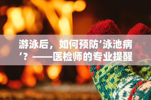 游泳后，如何预防‘泳池病’？——医检师的专业提醒