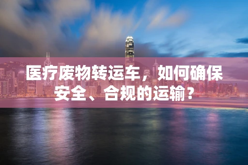 医疗废物转运车，如何确保安全、合规的运输？