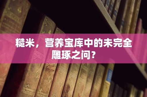 糙米，营养宝库中的未完全雕琢之问？