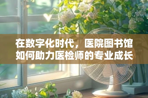 在数字化时代，医院图书馆如何助力医检师的专业成长？