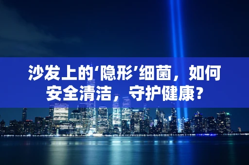 沙发上的‘隐形’细菌，如何安全清洁，守护健康？