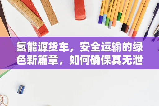 氢能源货车，安全运输的绿色新篇章，如何确保其无泄漏风险？