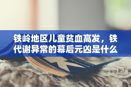 铁岭地区儿童贫血高发，铁代谢异常的幕后元凶是什么？