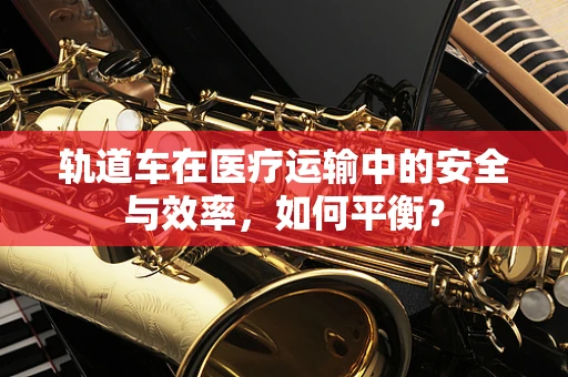 轨道车在医疗运输中的安全与效率，如何平衡？