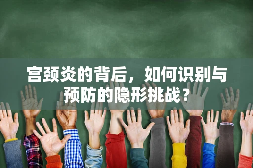 宫颈炎的背后，如何识别与预防的隐形挑战？