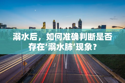 溺水后，如何准确判断是否存在‘溺水肺’现象？
