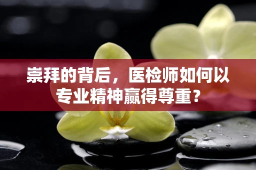崇拜的背后，医检师如何以专业精神赢得尊重？