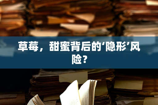 草莓，甜蜜背后的‘隐形’风险？