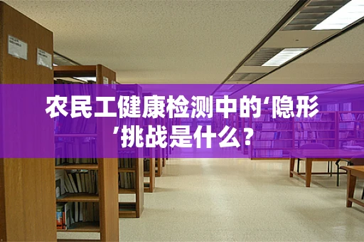 农民工健康检测中的‘隐形’挑战是什么？