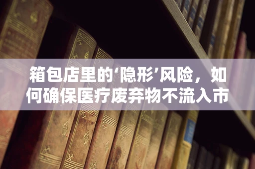 箱包店里的‘隐形’风险，如何确保医疗废弃物不流入市场？