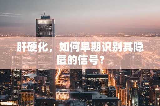 肝硬化，如何早期识别其隐匿的信号？