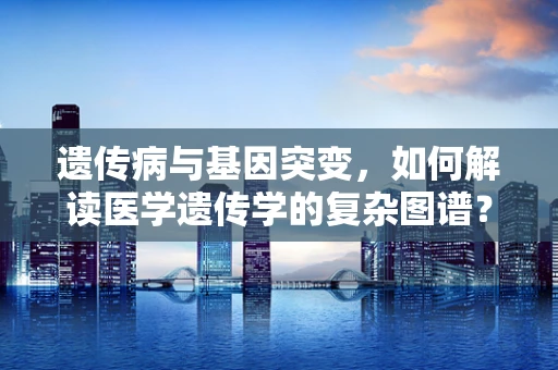 遗传病与基因突变，如何解读医学遗传学的复杂图谱？