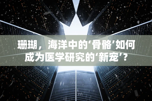 珊瑚，海洋中的‘骨骼’如何成为医学研究的‘新宠’？