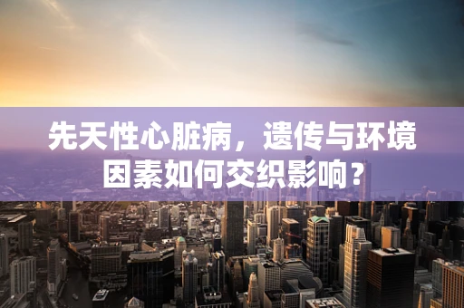 先天性心脏病，遗传与环境因素如何交织影响？