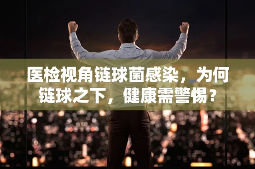 医检视角链球菌感染，为何链球之下，健康需警惕？