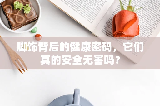 脚饰背后的健康密码，它们真的安全无害吗？