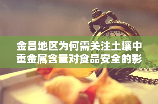金昌地区为何需关注土壤中重金属含量对食品安全的影响？