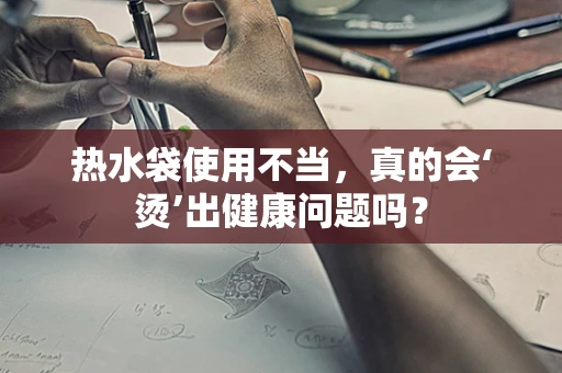热水袋使用不当，真的会‘烫’出健康问题吗？