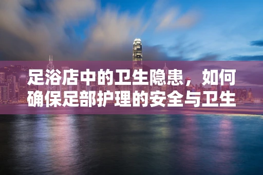 足浴店中的卫生隐患，如何确保足部护理的安全与卫生？