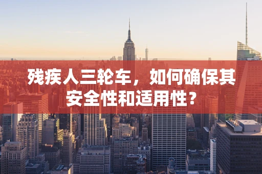 残疾人三轮车，如何确保其安全性和适用性？