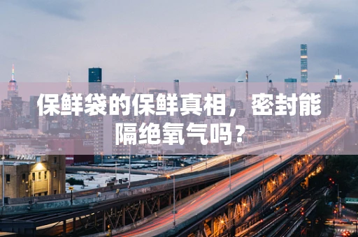 保鲜袋的保鲜真相，密封能隔绝氧气吗？