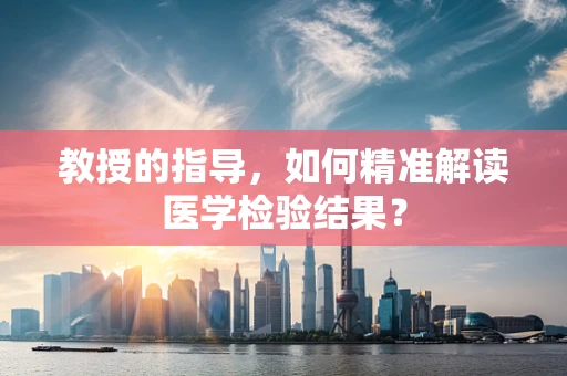 教授的指导，如何精准解读医学检验结果？