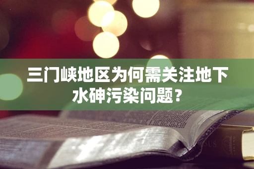 三门峡地区为何需关注地下水砷污染问题？