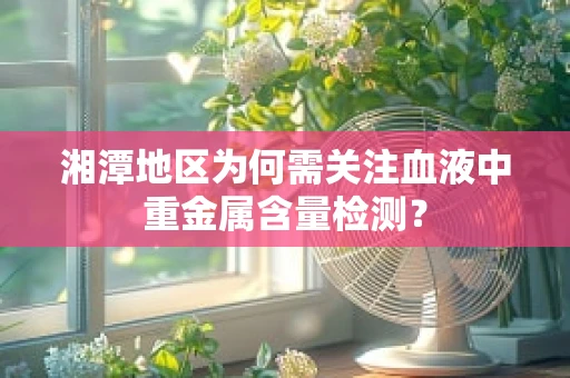 湘潭地区为何需关注血液中重金属含量检测？