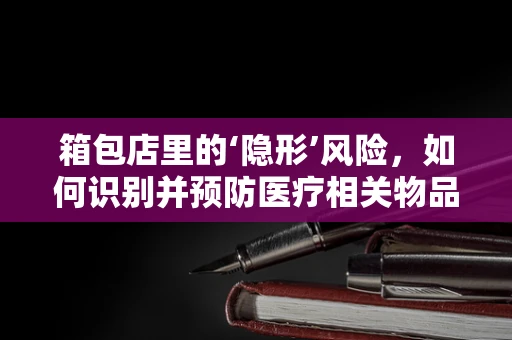 箱包店里的‘隐形’风险，如何识别并预防医疗相关物品的混入？