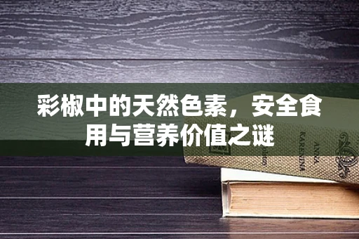 彩椒中的天然色素，安全食用与营养价值之谜