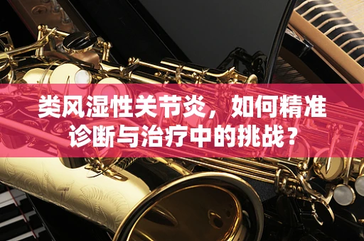 类风湿性关节炎，如何精准诊断与治疗中的挑战？