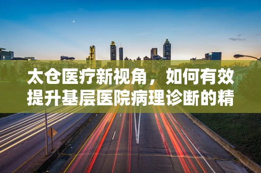 太仓医疗新视角，如何有效提升基层医院病理诊断的精准度？