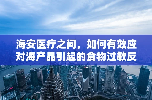 海安医疗之问，如何有效应对海产品引起的食物过敏反应？