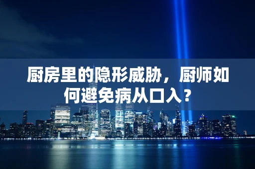 厨房里的隐形威胁，厨师如何避免病从口入？