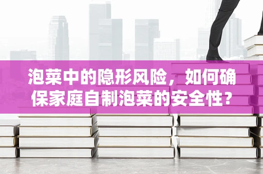 泡菜中的隐形风险，如何确保家庭自制泡菜的安全性？
