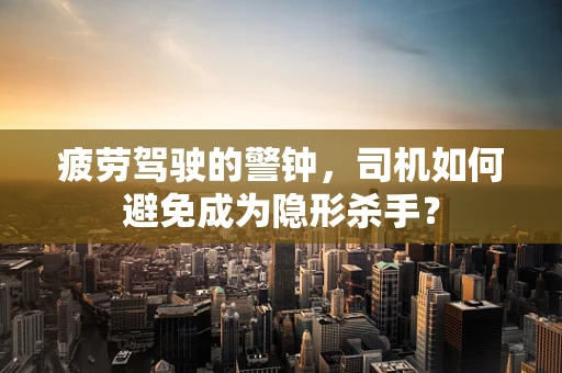 疲劳驾驶的警钟，司机如何避免成为隐形杀手？