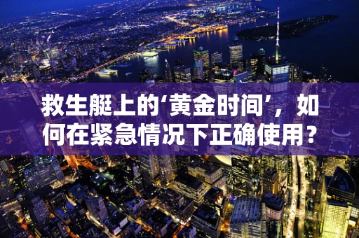 救生艇上的‘黄金时间’,如何在紧急情况下正确使用? 救生艇上的‘黄金时间’,如何在紧急情况下正确使用?