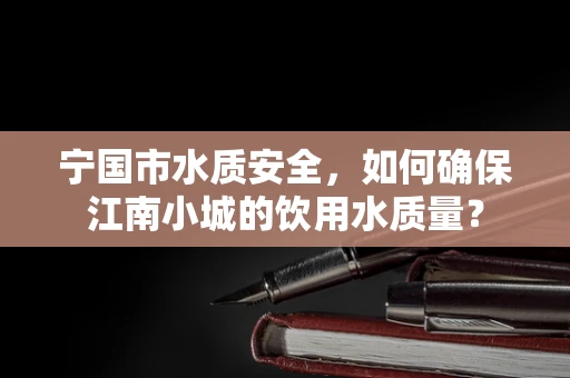 宁国市水质安全，如何确保江南小城的饮用水质量？
