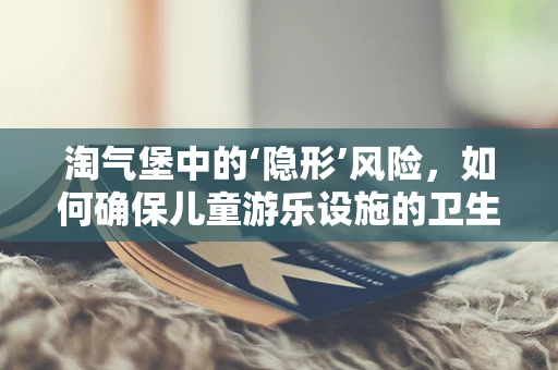 淘气堡中的‘隐形’风险，如何确保儿童游乐设施的卫生与安全？