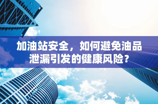加油站安全，如何避免油品泄漏引发的健康风险？