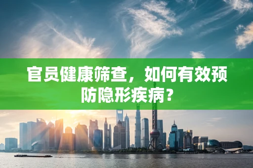 官员健康筛查，如何有效预防隐形疾病？
