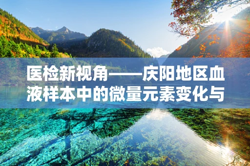 医检新视角——庆阳地区血液样本中的微量元素变化与地方性健康风险关联探究