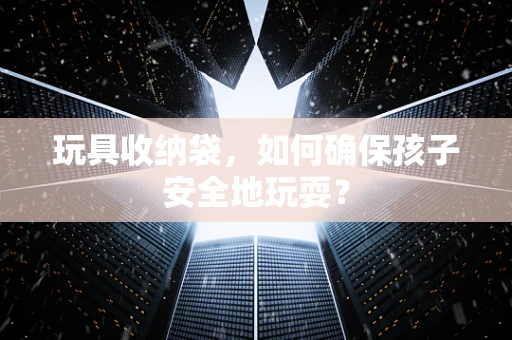 玩具收纳袋，如何确保孩子安全地玩耍？