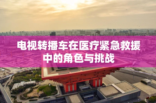电视转播车在医疗紧急救援中的角色与挑战